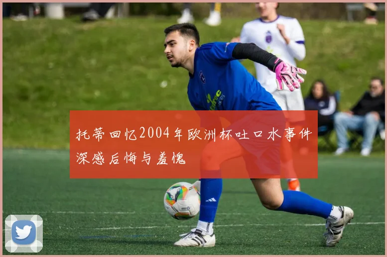 托蒂回忆2004年欧洲杯吐口水事件深感后悔与羞愧