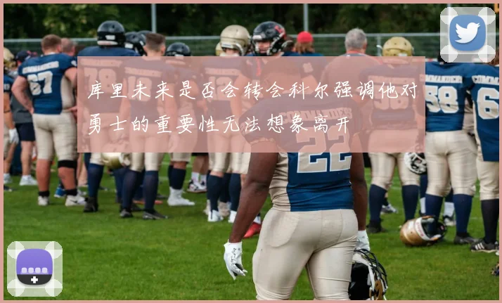 库里未来是否会转会科尔强调他对勇士的重要性无法想象离开