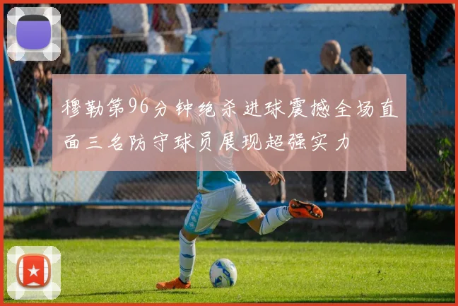 穆勒第96分钟绝杀进球震撼全场直面三名防守球员展现超强实力