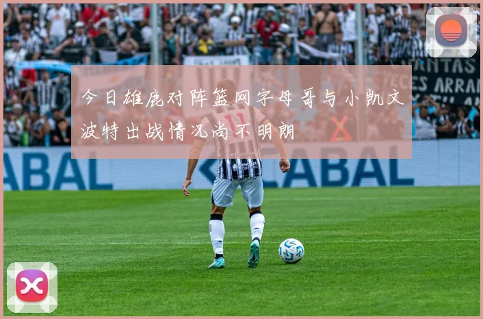 今日雄鹿对阵篮网字母哥与小凯文波特出战情况尚不明朗