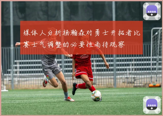 媒体人分析杨瀚森对勇士开拓者比赛士气调整的必要性尚待观察