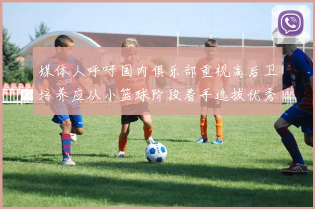 媒体人呼吁国内俱乐部重视高后卫培养应从小篮球阶段着手选拔优秀前锋