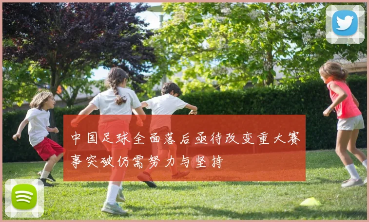 中国足球全面落后亟待改变重大赛事突破仍需努力与坚持