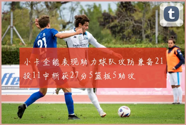 小卡全能表现助力球队攻防兼备21投11中斩获27分5篮板5助攻