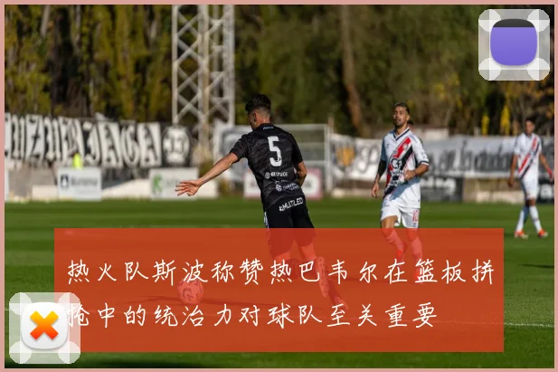 热火队斯波称赞热巴韦尔在篮板拼抢中的统治力对球队至关重要