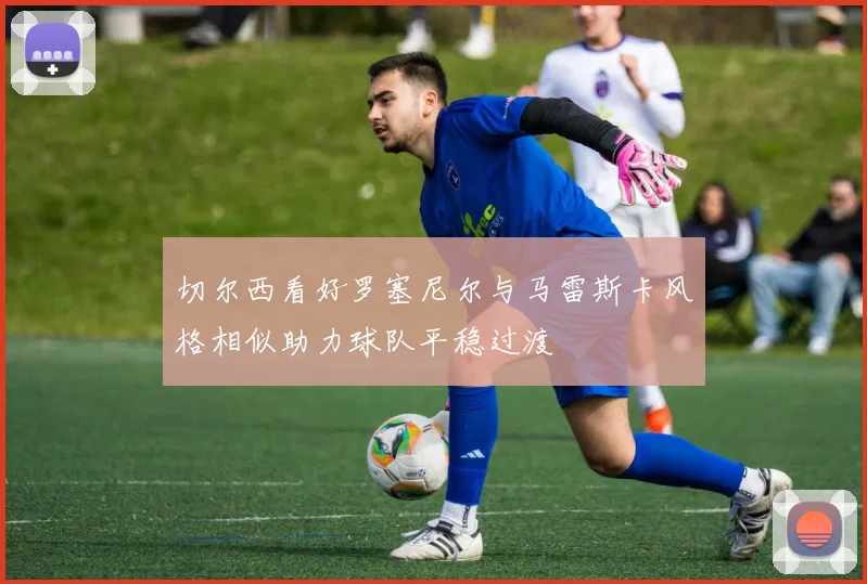 切尔西看好罗塞尼尔与马雷斯卡风格相似助力球队平稳过渡