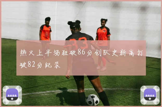 热火上半场狂砍86分创队史新高打破82分纪录