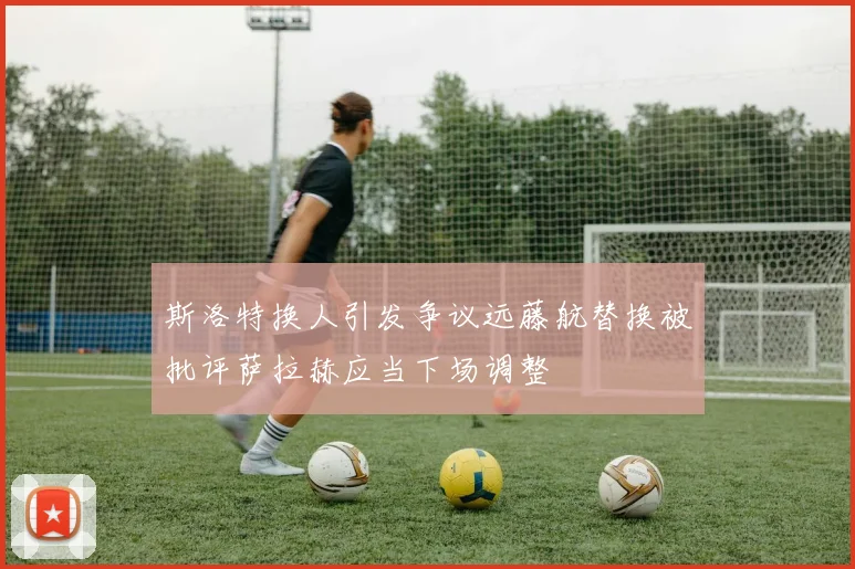 斯洛特换人引发争议远藤航替换被批评萨拉赫应当下场调整