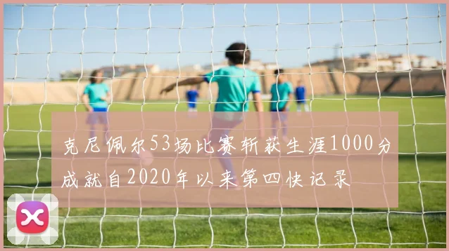 克尼佩尔53场比赛斩获生涯1000分成就自2020年以来第四快记录