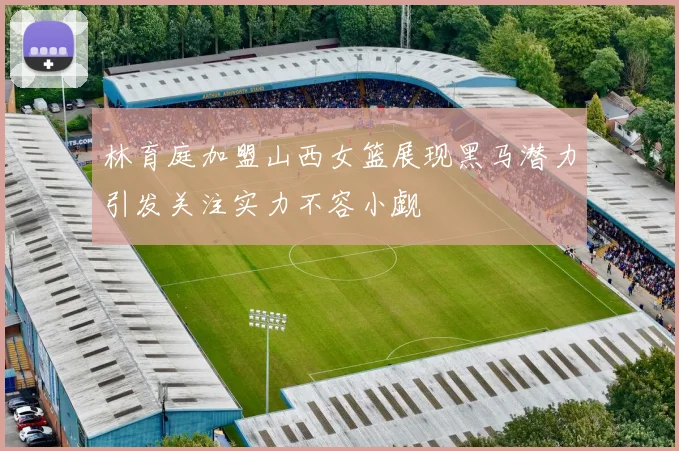 林育庭加盟山西女篮展现黑马潜力引发关注实力不容小觑