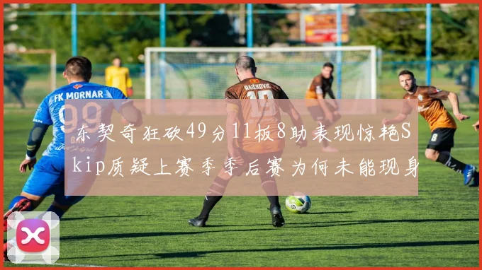 东契奇狂砍49分11板8助表现惊艳Skip质疑上赛季季后赛为何未能现身