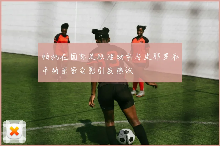 帕托在国际足联活动中与皮耶罗和辛纳亲密合影引发热议