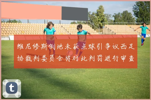 维尼修斯倒地未获点球引争议西足协裁判委员会将对此判罚进行审查