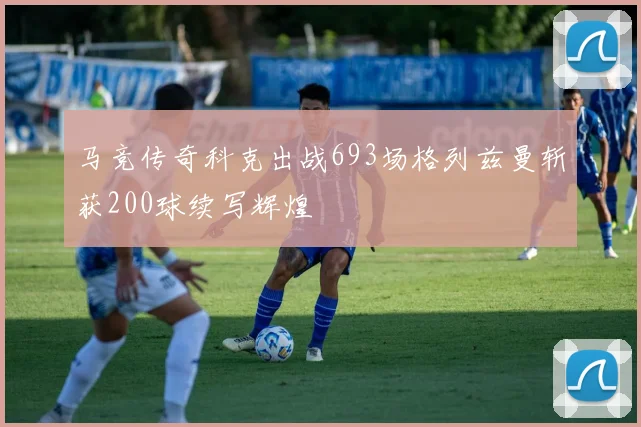 马竞传奇科克出战693场格列兹曼斩获200球续写辉煌