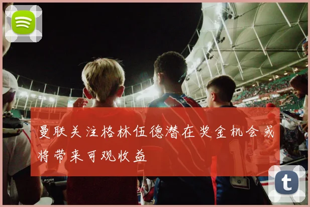 曼联关注格林伍德潜在奖金机会或将带来可观收益