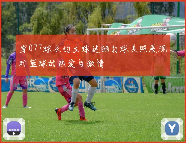 穿077球衣的女球迷晒打球美照展现对篮球的热爱与激情