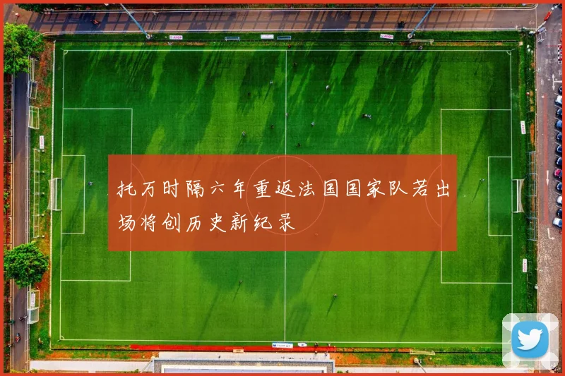 托万时隔六年重返法国国家队若出场将创历史新纪录
