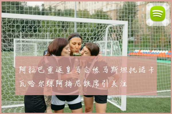 阿拉巴重返皇马合练马斯坦托诺卡瓦哈尔琼阿梅尼缺席引关注