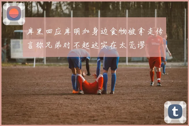 库里回应库明加身边食物被拿走传言称兄弟对不起这实在太荒谬