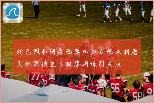姆巴佩和阿森西奥回归合练米利唐贝林罗德里戈缺席训练引关注