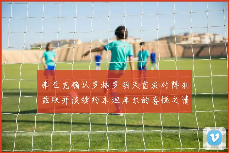 弗兰克确认罗梅罗明天首发对阵利兹联并谈续约本坦库尔的喜悦之情