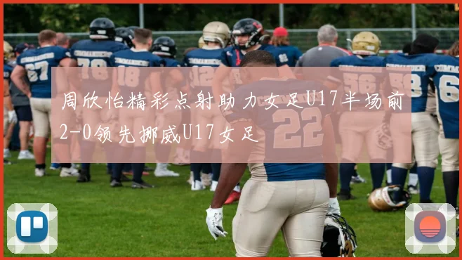 周欣怡精彩点射助力女足U17半场前2-0领先挪威U17女足