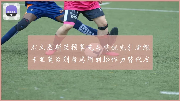 尤文图斯若预算充足将优先引进维卡里奥否则考虑阿利松作为替代方案