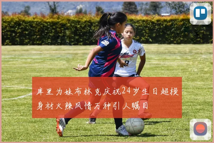 库里为妹布林克庆祝24岁生日超模身材火辣风情万种引人瞩目