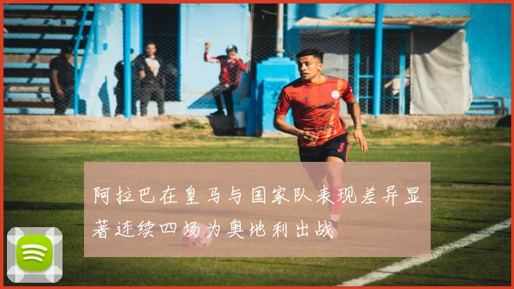 阿拉巴在皇马与国家队表现差异显著连续四场为奥地利出战
