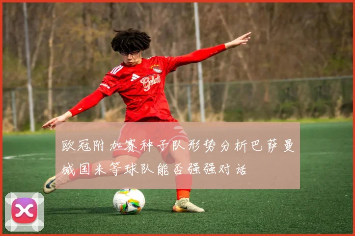 欧冠附加赛种子队形势分析巴萨曼城国米等球队能否强强对话