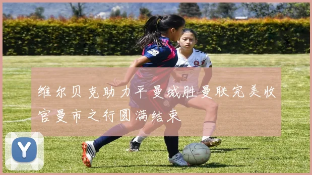 维尔贝克助力平曼城胜曼联完美收官曼市之行圆满结束