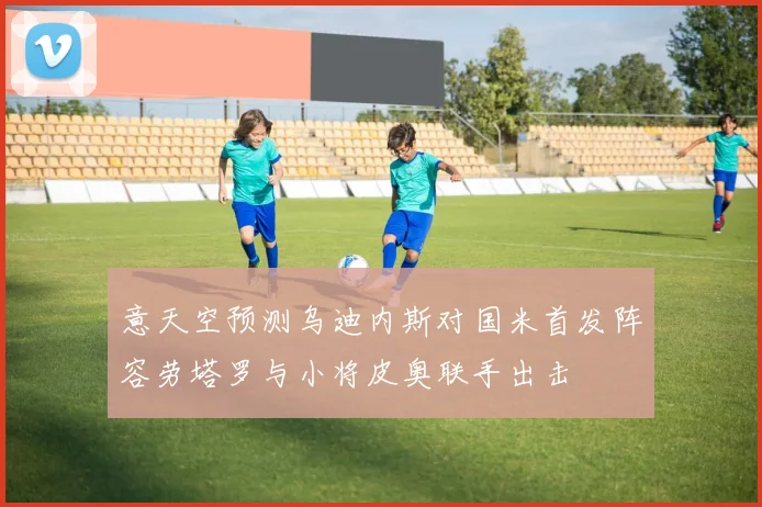 意天空预测乌迪内斯对国米首发阵容劳塔罗与小将皮奥联手出击