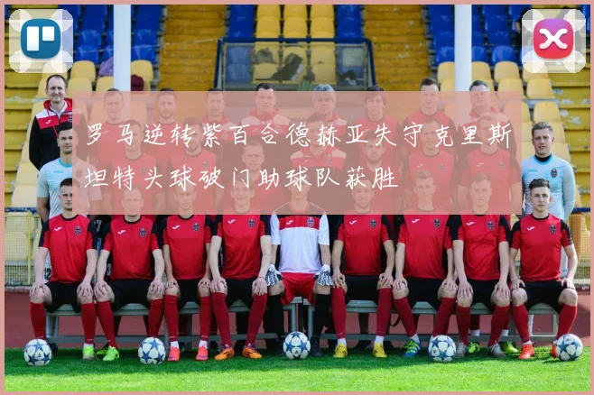 罗马逆转紫百合德赫亚失守克里斯坦特头球破门助球队获胜