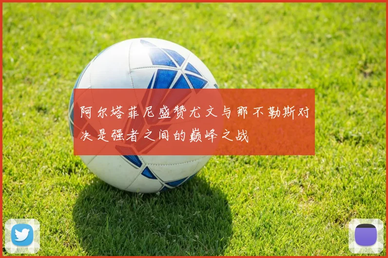 阿尔塔菲尼盛赞尤文与那不勒斯对决是强者之间的巅峰之战