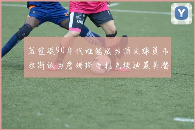 若重返90年代谁能成为顶尖球员韦尔斯认为詹姆斯与扎克埃迪最具潜力
