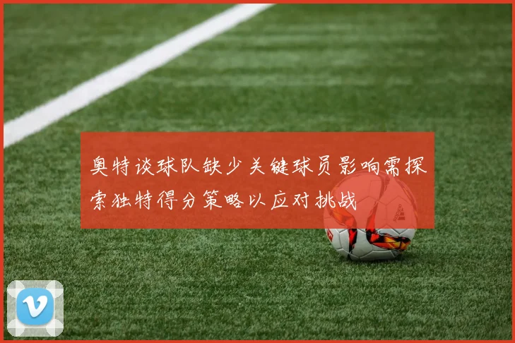 奥特谈球队缺少关键球员影响需探索独特得分策略以应对挑战