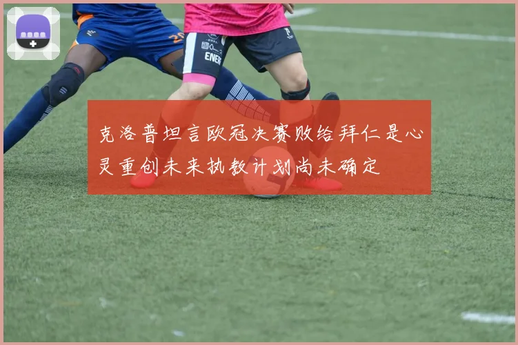 克洛普坦言欧冠决赛败给拜仁是心灵重创未来执教计划尚未确定