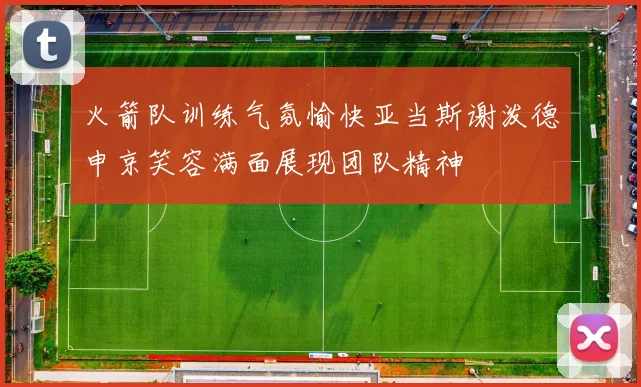 火箭队训练气氛愉快亚当斯谢泼德申京笑容满面展现团队精神