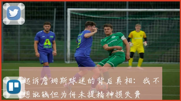 起诉詹姆斯球迷的背后真相：我不想讹钱但为何未提精神损失费