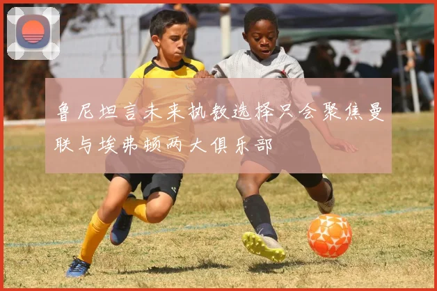 鲁尼坦言未来执教选择只会聚焦曼联与埃弗顿两大俱乐部