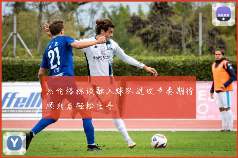 杰伦格林谈融入球队进攻节奏期待顺利后轻松出手