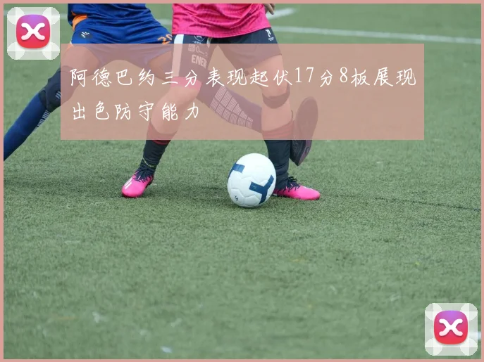 阿德巴约三分表现起伏17分8板展现出色防守能力