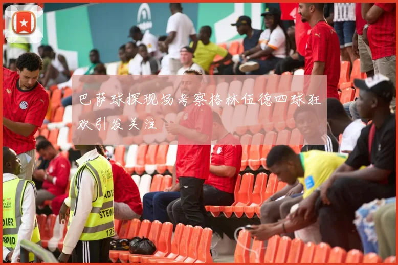 巴萨球探现场考察格林伍德四球狂欢引发关注