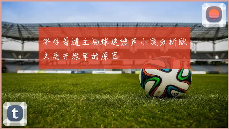 字母哥遭主场球迷嘘声小莫分析欧文离开绿军的原因